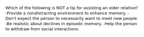 Which of the following is NOT a tip for assisting an older relative? -Provide a nondistracting environment to enhance memory. -Don't expect the person to necessarily want to meet new people. -Be realistic about declines in episodic memory. -Help the person to withdraw from social interactions.