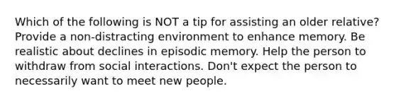 Which of the following is NOT a tip for assisting an older relative? Provide a non-distracting environment to enhance memory. Be realistic about declines in episodic memory. Help the person to withdraw from social interactions. Don't expect the person to necessarily want to meet new people.