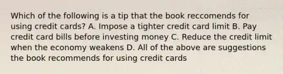 Which of the following is a tip that the book reccomends for using credit cards? A. Impose a tighter credit card limit B. Pay credit card bills before investing money C. Reduce the credit limit when the economy weakens D. All of the above are suggestions the book recommends for using credit cards