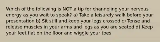 Which of the following is NOT a tip for channeling your nervous energy as you wait to speak? a) Take a leisurely walk before your presentation b) Sit still and keep your legs crossed c) Tense and release muscles in your arms and legs as you are seated d) Keep your feet flat on the floor and wiggle your toes