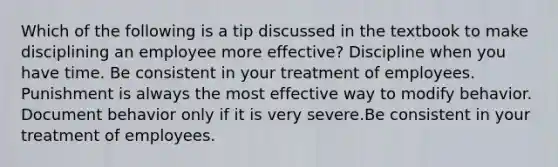 Which of the following is a tip discussed in the textbook to make disciplining an employee more effective? Discipline when you have time. Be consistent in your treatment of employees. Punishment is always the most effective way to modify behavior. Document behavior only if it is very severe.Be consistent in your treatment of employees.