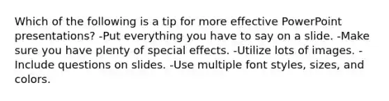 Which of the following is a tip for more effective PowerPoint presentations? -Put everything you have to say on a slide. -Make sure you have plenty of special effects. -Utilize lots of images. -Include questions on slides. -Use multiple font styles, sizes, and colors.