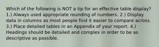 Which of the following is NOT a tip for an effective table display? 1.) Always used appropriate rounding of numbers. 2.) Display data in columns as most people find it easier to compare across. 3.) Place detailed tables in an Appendix of your report. 4.) Headings should be detailed and complex in order to be as descriptive as possible.