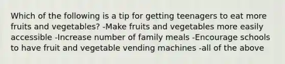 Which of the following is a tip for getting teenagers to eat more fruits and vegetables? -Make fruits and vegetables more easily accessible -Increase number of family meals -Encourage schools to have fruit and vegetable vending machines -all of the above