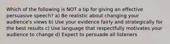 Which of the following is NOT a tip for giving an effective persuasive speech? a) Be realistic about changing your audience's views b) Use your evidence fairly and strategically for the best results c) Use language that respectfully motivates your audience to change d) Expect to persuade all listeners