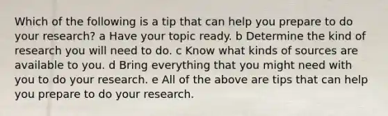 Which of the following is a tip that can help you prepare to do your research? a Have your topic ready. b Determine the kind of research you will need to do. c Know what kinds of sources are available to you. d Bring everything that you might need with you to do your research. e All of the above are tips that can help you prepare to do your research.