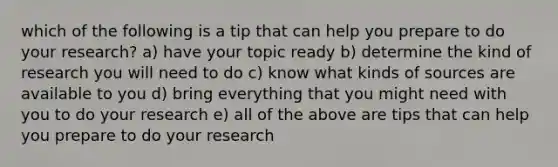 which of the following is a tip that can help you prepare to do your research? a) have your topic ready b) determine the kind of research you will need to do c) know what kinds of sources are available to you d) bring everything that you might need with you to do your research e) all of the above are tips that can help you prepare to do your research