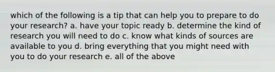 which of the following is a tip that can help you to prepare to do your research? a. have your topic ready b. determine the kind of research you will need to do c. know what kinds of sources are available to you d. bring everything that you might need with you to do your research e. all of the above