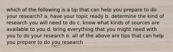 which of the following is a tip that can help you prepare to do your research? a. have your topic ready b. determine the kind of research you will need to do c. know what kinds of sources are available to you d. bring everything that you might need with you to do your research e. all of the above are tips that can help you prepare to do you research