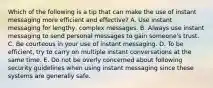 Which of the following is a tip that can make the use of instant messaging more efficient and​ effective? A. Use instant messaging for​ lengthy, complex messages. B. Always use instant messaging to send personal messages to gain​ someone's trust. C. Be courteous in your use of instant messaging. D. To be​ efficient, try to carry on multiple instant conversations at the same time. E. Do not be overly concerned about following security guidelines when using instant messaging since these systems are generally safe.