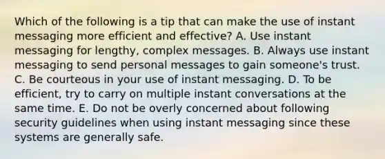 Which of the following is a tip that can make the use of instant messaging more efficient and​ effective? A. Use instant messaging for​ lengthy, complex messages. B. Always use instant messaging to send personal messages to gain​ someone's trust. C. Be courteous in your use of instant messaging. D. To be​ efficient, try to carry on multiple instant conversations at the same time. E. Do not be overly concerned about following security guidelines when using instant messaging since these systems are generally safe.