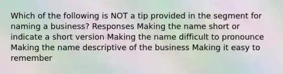 Which of the following is NOT a tip provided in the segment for naming a business? Responses Making the name short or indicate a short version Making the name difficult to pronounce Making the name descriptive of the business Making it easy to remember