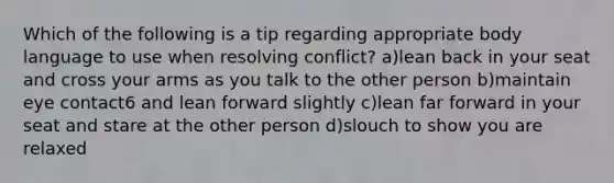 Which of the following is a tip regarding appropriate body language to use when resolving conflict? a)lean back in your seat and cross your arms as you talk to the other person b)maintain eye contact6 and lean forward slightly c)lean far forward in your seat and stare at the other person d)slouch to show you are relaxed