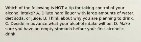 Which of the following is NOT a tip for taking control of your alcohol intake? A. Dilute hard liquor with large amounts of water, diet soda, or juice. B. Think about why you are planning to drink. C. Decide in advance what your alcohol intake will be. D. Make sure you have an empty stomach before your first alcoholic drink.