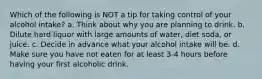 Which of the following is NOT a tip for taking control of your alcohol intake? a. Think about why you are planning to drink. b. Dilute hard liquor with large amounts of water, diet soda, or juice. c. Decide in advance what your alcohol intake will be. d. Make sure you have not eaten for at least 3-4 hours before having your first alcoholic drink.