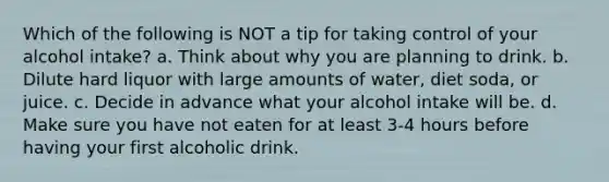 Which of the following is NOT a tip for taking control of your alcohol intake? a. Think about why you are planning to drink. b. Dilute hard liquor with large amounts of water, diet soda, or juice. c. Decide in advance what your alcohol intake will be. d. Make sure you have not eaten for at least 3-4 hours before having your first alcoholic drink.