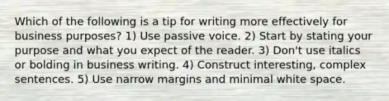 Which of the following is a tip for writing more effectively for business purposes? 1) Use passive voice. 2) Start by stating your purpose and what you expect of the reader. 3) Don't use italics or bolding in business writing. 4) Construct interesting, complex sentences. 5) Use narrow margins and minimal white space.