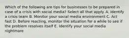 Which of the following are tips for businesses to be prepared in case of a crisis with social media? Select all that apply. A. Identify a crisis team B. Monitor your social media environment C. Act fast D. Before reacting, monitor the situation for a while to see if the problem resolves itself E. Identify your social media nightmare