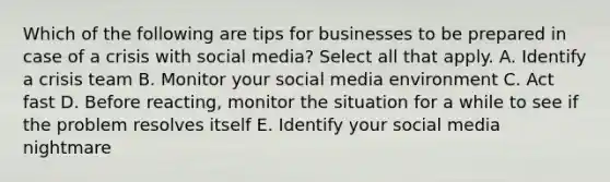 Which of the following are tips for businesses to be prepared in case of a crisis with social media? Select all that apply. A. Identify a crisis team B. Monitor your social media environment C. Act fast D. Before reacting, monitor the situation for a while to see if the problem resolves itself E. Identify your social media nightmare