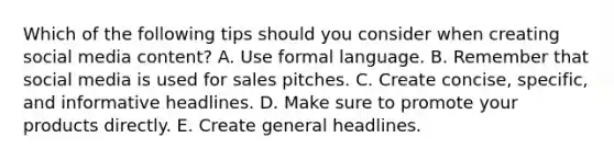 Which of the following tips should you consider when creating social media​ content? A. Use formal language. B. Remember that social media is used for sales pitches. C. Create​ concise, specific, and informative headlines. D. Make sure to promote your products directly. E. Create general headlines.