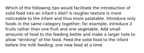 Which of the following tips would facilitate the introduction of solid food into an infant's diet? A rougher texture is more noticeable to the infant and thus more palatable. Introduce only foods in the same category together; for example, introduce 2 fruits rather than one fruit and one vegetable. Add small amounts of food to the feeding bottle and make a larger hole to allow "drinking" of the food. Feed the solid food to the infant before the milk feeding, one new food at a time