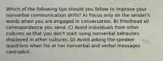 Which of the following tips should you follow to improve your nonverbal communication skills? A) Focus only on the sender's words when you are engaged in conversation. B) Proofread all correspondence you send. C) Avoid individuals from other cultures so that you don't start using nonverbal behaviors displayed in other cultures. D) Avoid asking the speaker questions when his or her nonverbal and verbal messages contradict.