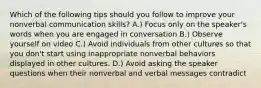 Which of the following tips should you follow to improve your nonverbal communication skills? A.) Focus only on the speaker's words when you are engaged in conversation B.) Observe yourself on video C.) Avoid individuals from other cultures so that you don't start using inappropriate nonverbal behaviors displayed in other cultures. D.) Avoid asking the speaker questions when their nonverbal and verbal messages contradict