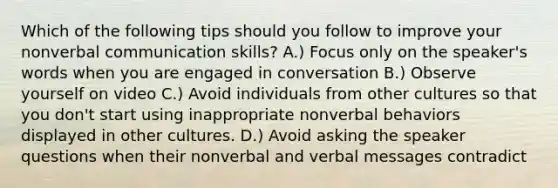 Which of the following tips should you follow to improve your nonverbal communication skills? A.) Focus only on the speaker's words when you are engaged in conversation B.) Observe yourself on video C.) Avoid individuals from other cultures so that you don't start using inappropriate nonverbal behaviors displayed in other cultures. D.) Avoid asking the speaker questions when their nonverbal and verbal messages contradict