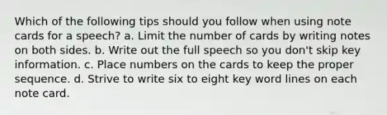 Which of the following tips should you follow when using note cards for a speech? a. Limit the number of cards by writing notes on both sides. b. Write out the full speech so you don't skip key information. c. Place numbers on the cards to keep the proper sequence. d. Strive to write six to eight key word lines on each note card.