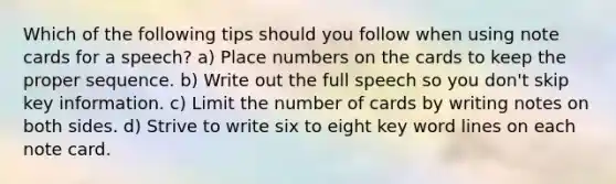 Which of the following tips should you follow when using note cards for a speech? a) Place numbers on the cards to keep the proper sequence. b) Write out the full speech so you don't skip key information. c) Limit the number of cards by writing notes on both sides. d) Strive to write six to eight key word lines on each note card.