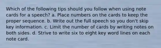 Which of the following tips should you follow when using note cards for a speech? a. Place numbers on the cards to keep the proper sequence. b. Write out the full speech so you don't skip key information. c. Limit the number of cards by writing notes on both sides. d. Strive to write six to eight key word lines on each note card.