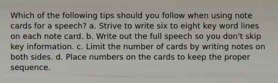 Which of the following tips should you follow when using note cards for a speech? a. Strive to write six to eight key word lines on each note card. b. Write out the full speech so you don't skip key information. c. Limit the number of cards by writing notes on both sides. d. Place numbers on the cards to keep the proper sequence.