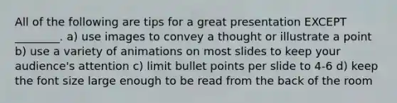 All of the following are tips for a great presentation EXCEPT ________. a) use images to convey a thought or illustrate a point b) use a variety of animations on most slides to keep your audience's attention c) limit bullet points per slide to 4-6 d) keep the font size large enough to be read from the back of the room