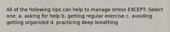 All of the following tips can help to manage stress EXCEPT: Select one: a. asking for help b. getting regular exercise c. avoiding getting organized d. practicing deep breathing