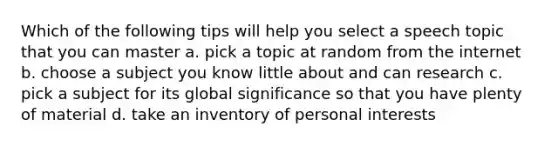 Which of the following tips will help you select a speech topic that you can master a. pick a topic at random from the internet b. choose a subject you know little about and can research c. pick a subject for its global significance so that you have plenty of material d. take an inventory of personal interests