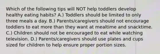 Which of the following tips will NOT help toddlers develop healthy eating habits? A.) Toddlers should be limited to only three meals a day. B.) Parents/caregivers should not encourage toddlers to eat <a href='https://www.questionai.com/knowledge/keWHlEPx42-more-than' class='anchor-knowledge'>more than</a> they want at mealtime and snacktime. C.) Children should not be encouraged to eat while watching television. D.) Parents/caregivers should use plates and cups sized for children to help ensure proper portion sizes.