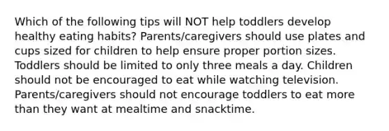 Which of the following tips will NOT help toddlers develop healthy eating habits? Parents/caregivers should use plates and cups sized for children to help ensure proper portion sizes. Toddlers should be limited to only three meals a day. Children should not be encouraged to eat while watching television. Parents/caregivers should not encourage toddlers to eat more than they want at mealtime and snacktime.