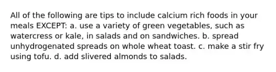 All of the following are tips to include calcium rich foods in your meals EXCEPT: a. use a variety of green vegetables, such as watercress or kale, in salads and on sandwiches. b. spread unhydrogenated spreads on whole wheat toast. c. make a stir fry using tofu. d. add slivered almonds to salads.