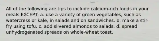 All of the following are tips to include calcium-rich foods in your meals EXCEPT: a. use a variety of green vegetables, such as watercress or kale, in salads and on sandwiches. b. make a stir-fry using tofu. c. add slivered almonds to salads. d. spread unhydrogenated spreads on whole-wheat toast.