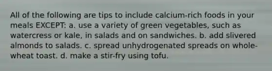 All of the following are tips to include calcium-rich foods in your meals EXCEPT: a. use a variety of green vegetables, such as watercress or kale, in salads and on sandwiches. b. add slivered almonds to salads. c. spread unhydrogenated spreads on whole-wheat toast. d. make a stir-fry using tofu.