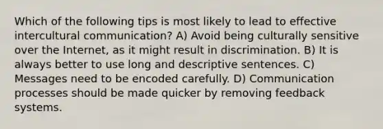 Which of the following tips is most likely to lead to effective intercultural communication? A) Avoid being culturally sensitive over the Internet, as it might result in discrimination. B) It is always better to use long and descriptive sentences. C) Messages need to be encoded carefully. D) Communication processes should be made quicker by removing feedback systems.