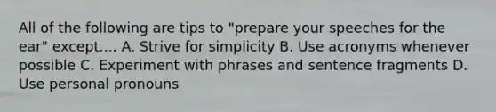 All of the following are tips to "prepare your speeches for the ear" except.... A. Strive for simplicity B. Use acronyms whenever possible C. Experiment with phrases and sentence fragments D. Use personal pronouns