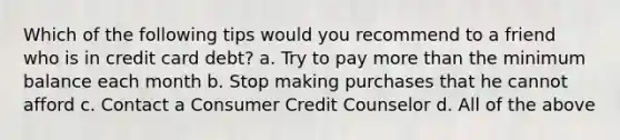 Which of the following tips would you recommend to a friend who is in credit card debt? a. Try to pay more than the minimum balance each month b. Stop making purchases that he cannot afford c. Contact a Consumer Credit Counselor d. All of the above