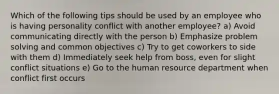 Which of the following tips should be used by an employee who is having personality conflict with another employee? a) Avoid communicating directly with the person b) Emphasize problem solving and common objectives c) Try to get coworkers to side with them d) Immediately seek help from boss, even for slight conflict situations e) Go to the human resource department when conflict first occurs