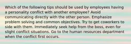 Which of the following tips should be used by employees having a personality conflict with another employee? Avoid communicating directly with the other person. Emphasize problem solving and common objectives. Try to get coworkers to side with them. Immediately seek help from the boss, even for slight conflict situations. Go to the human resources department when the conflict first occurs.