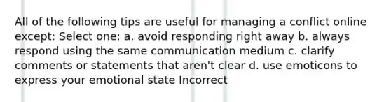 All of the following tips are useful for managing a conflict online except: Select one: a. avoid responding right away b. always respond using the same communication medium c. clarify comments or statements that aren't clear d. use emoticons to express your emotional state Incorrect