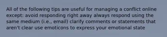 All of the following tips are useful for managing a conflict online except: avoid responding right away always respond using the same medium (i.e., email) clarify comments or statements that aren't clear use emoticons to express your emotional state