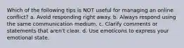 Which of the following tips is NOT useful for managing an online conflict? a. Avoid responding right away. b. Always respond using the same communication medium. c. Clarify comments or statements that aren't clear. d. Use emoticons to express your emotional state.