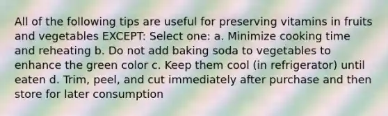 All of the following tips are useful for preserving vitamins in fruits and vegetables EXCEPT: Select one: a. Minimize cooking time and reheating b. Do not add baking soda to vegetables to enhance the green color c. Keep them cool (in refrigerator) until eaten d. Trim, peel, and cut immediately after purchase and then store for later consumption