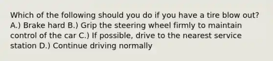 Which of the following should you do if you have a tire blow out? A.) Brake hard B.) Grip the steering wheel firmly to maintain control of the car C.) If possible, drive to the nearest service station D.) Continue driving normally